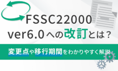 FSSC22000 ver6.0への改訂とは？変更点や移行期間をわかりやすく解説