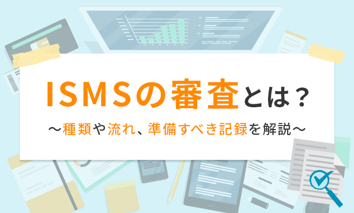ISMSの審査とは？種類や流れ、準備すべき記録を解説
