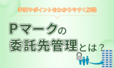 Pマークの委託先管理とは？手順やポイントをわかりやすく解説